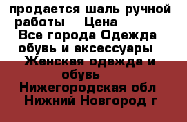 продается шаль ручной работы  › Цена ­ 1 300 - Все города Одежда, обувь и аксессуары » Женская одежда и обувь   . Нижегородская обл.,Нижний Новгород г.